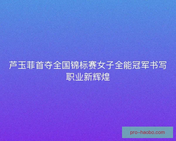 芦玉菲首夺全国锦标赛女子全能冠军书写职业新辉煌