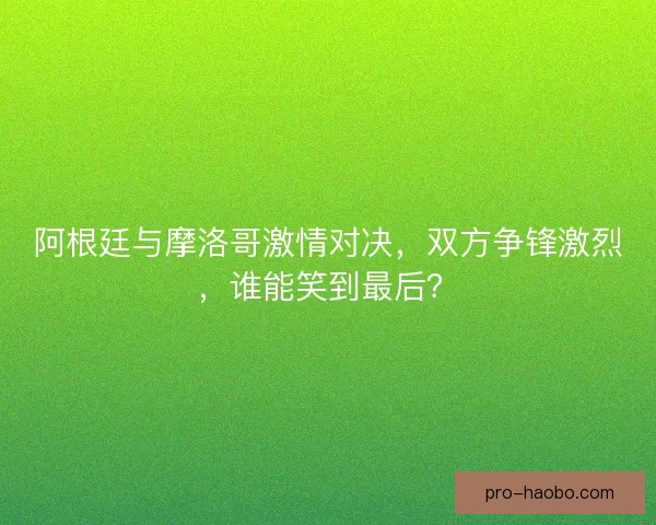 阿根廷与摩洛哥激情对决，双方争锋激烈，谁能笑到最后？